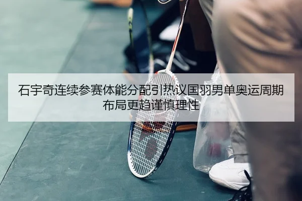 石宇奇连续参赛体能分配引热议国羽男单奥运周期布局更趋谨慎理性