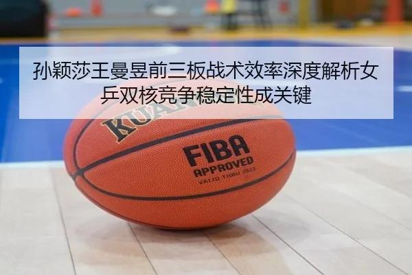孙颖莎王曼昱前三板战术效率深度解析女乒双核竞争稳定性成关键 | ANBO Sports
