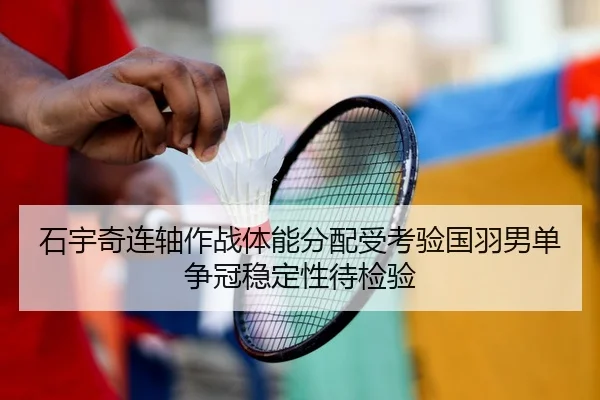 石宇奇连轴作战体能分配受考验国羽男单争冠稳定性待检验 | ANBO Sports